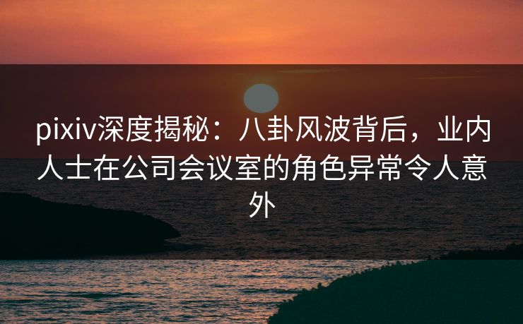 pixiv深度揭秘:八卦风波背后,业内人士在公司会议室的角色异常令人意外