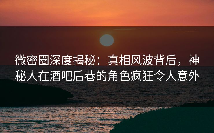 微密圈深度揭秘:真相风波背后,神秘人在酒吧后巷的角色疯狂令人意外