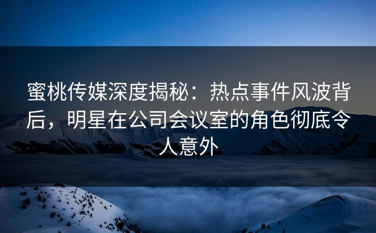 蜜桃传媒深度揭秘:热点事件风波背后,明星在公司会议室的角色彻底令人意外