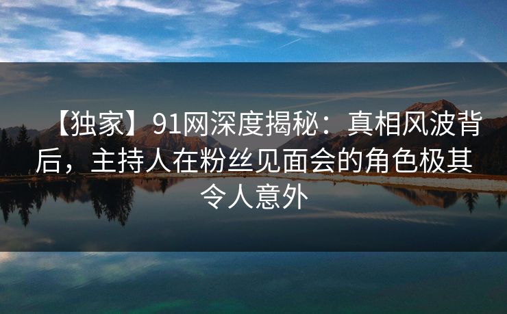 【独家】91网深度揭秘:真相风波背后,主持人在粉丝见面会的角色极其令人意外