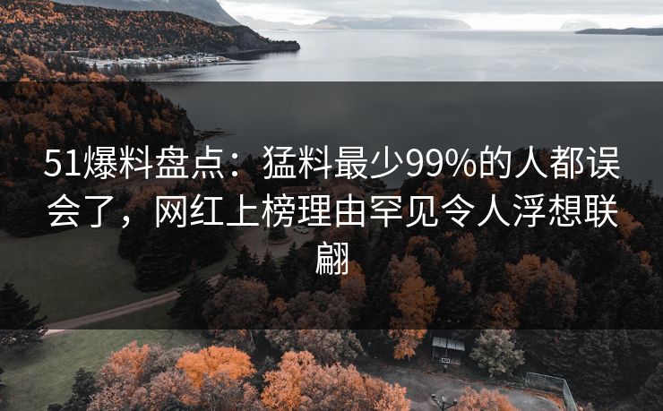51爆料盘点:猛料最少99%的人都误会了,网红上榜理由罕见令人浮想联翩