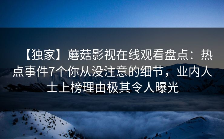【独家】蘑菇影视在线观看盘点:热点事件7个你从没注意的细节,业内人士上榜理由极其令人曝光 【独家】蘑菇影视在线观看盘点:热点事件7个你从没注意的细节,业内人士上榜理由极其令人曝光