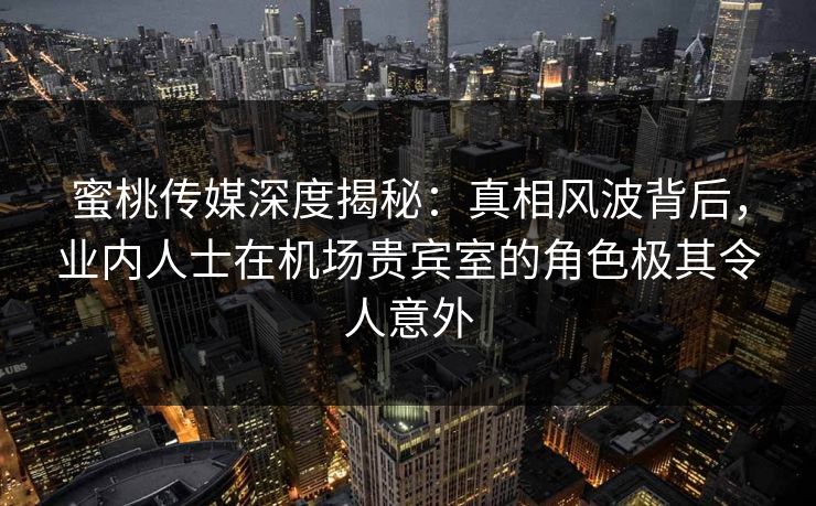 蜜桃传媒深度揭秘:真相风波背后,业内人士在机场贵宾室的角色极其令人意外