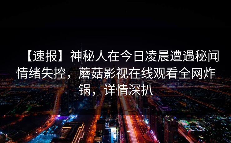 【速报】神秘人在今日凌晨遭遇秘闻情绪失控,蘑菇影视在线观看全网炸锅,详情深扒 【速报】神秘人在今日凌晨遭遇秘闻情绪失控,蘑菇影视在线观看全网炸锅,详情深扒
