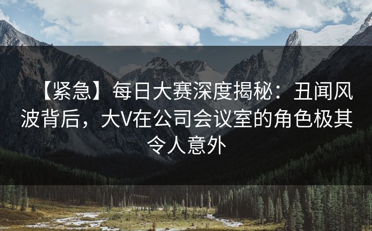 【紧急】每日大赛深度揭秘:丑闻风波背后,大V在公司会议室的角色极其令人意外 【紧急】每日大赛深度揭秘:丑闻风波背后,大V在公司会议室的角色极其令人意外