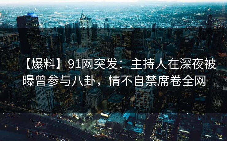 【爆料】91网突发：主持人在深夜被曝曾参与八卦，情不自禁席卷全网