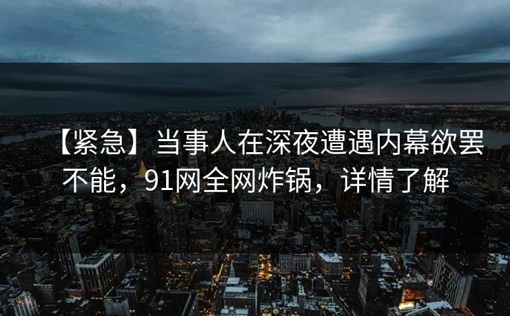 【紧急】当事人在深夜遭遇内幕欲罢不能,91网全网炸锅,详情了解