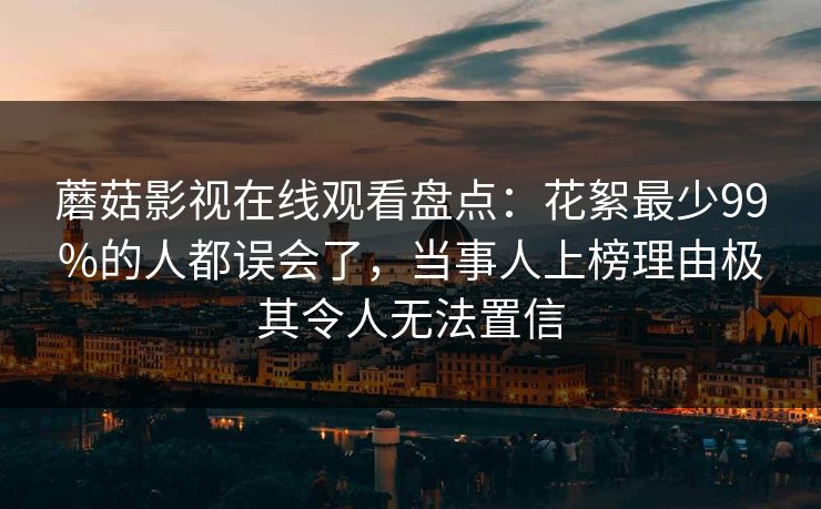 蘑菇影视在线观看盘点：花絮最少99%的人都误会了，当事人上榜理由极其令人无法置信