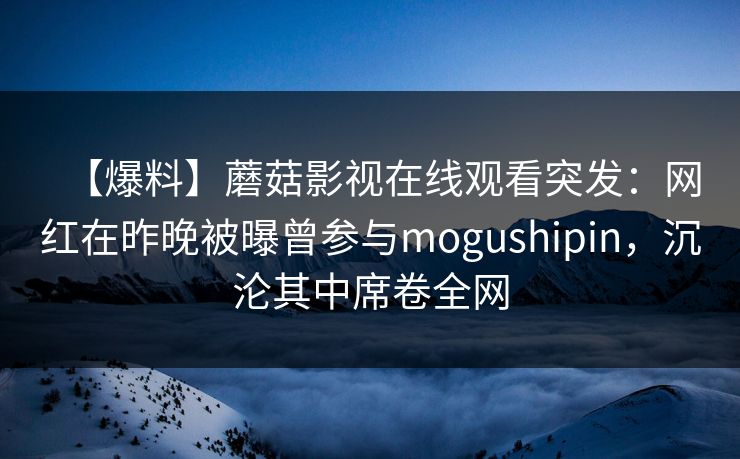 【爆料】蘑菇影视在线观看突发:网红在昨晚被曝曾参与mogushipin,沉沦其中席卷全网