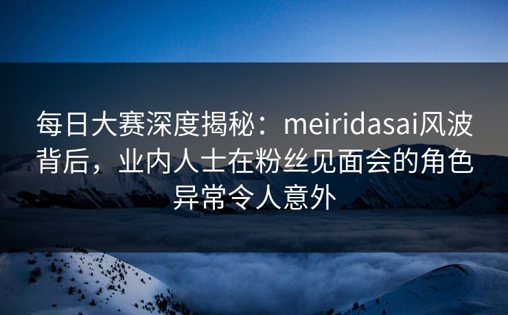 每日大赛深度揭秘：meiridasai风波背后，业内人士在粉丝见面会的角色异常令人意外