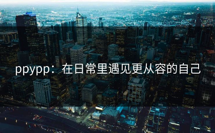 ppypp：在日常里遇见更从容的自己