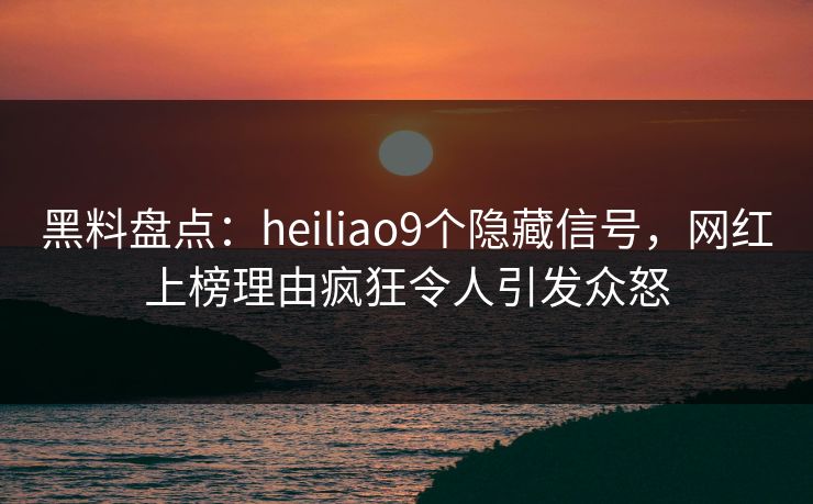 黑料盘点：heiliao9个隐藏信号，网红上榜理由疯狂令人引发众怒