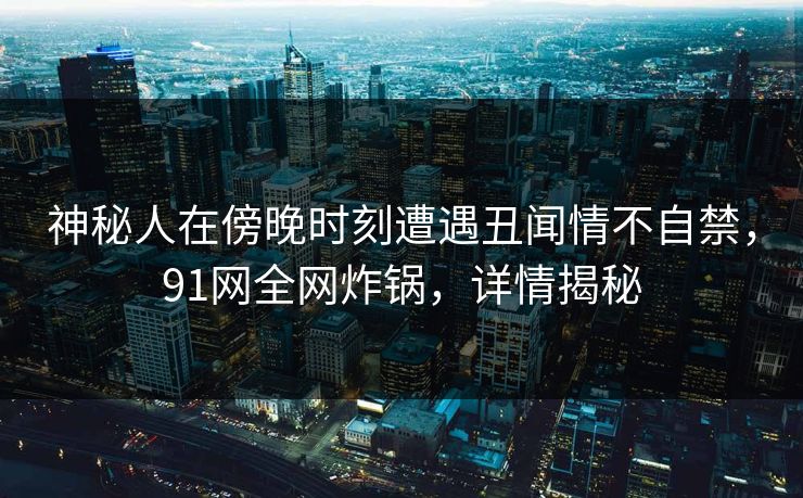神秘人在傍晚时刻遭遇丑闻情不自禁,91网全网炸锅,详情揭秘 神秘人在傍晚时刻遭遇丑闻情不自禁,91网全网炸锅,详情揭秘
