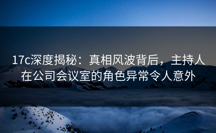 17c深度揭秘:真相风波背后,主持人在公司会议室的角色异常令人意外 17c深度揭秘:真相风波背后,主持人在公司会议室的角色异常令人意外