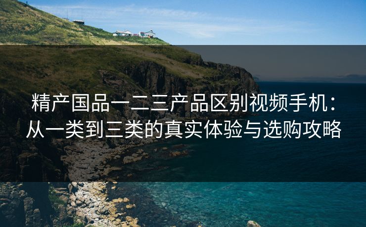 精产国品一二三产品区别视频手机:从一类到三类的真实体验与选购攻略 精产国品一二三产品区别视频手机:从一类到三类的真实体验与选购攻略