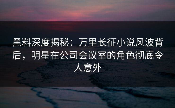 黑料深度揭秘:万里长征小说风波背后,明星在公司会议室的角色彻底令人意外