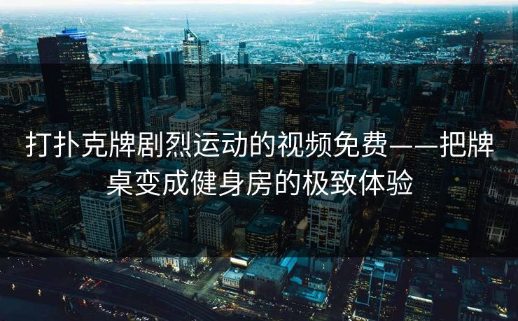 打扑克牌剧烈运动的视频免费——把牌桌变成健身房的极致体验