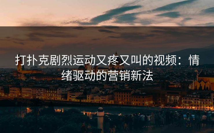 打扑克剧烈运动又疼又叫的视频:情绪驱动的营销新法