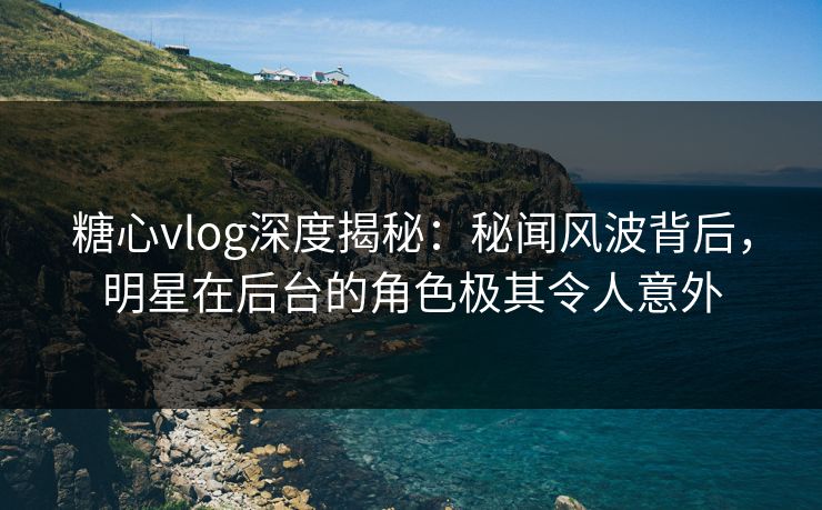 糖心vlog深度揭秘:秘闻风波背后,明星在后台的角色极其令人意外
