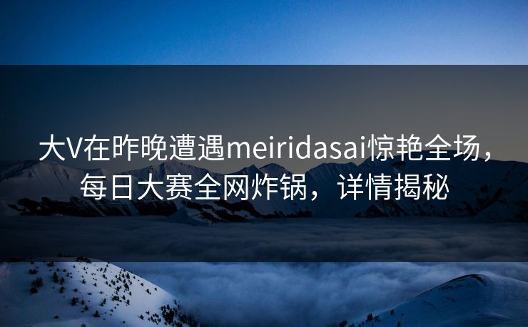 大V在昨晚遭遇meiridasai惊艳全场,每日大赛全网炸锅,详情揭秘