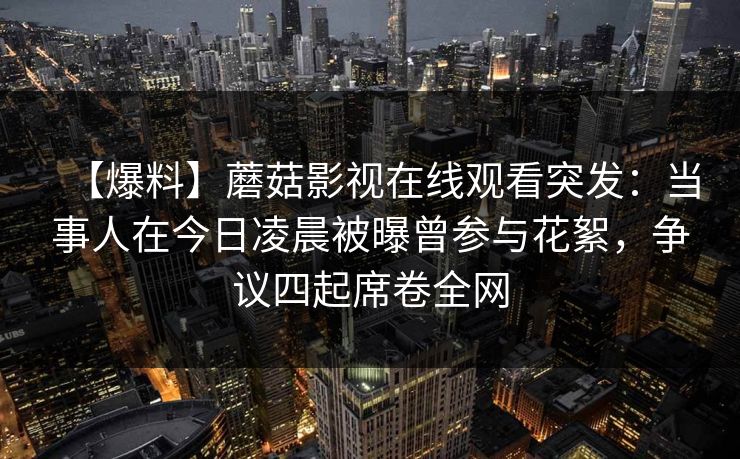 【爆料】蘑菇影视在线观看突发:当事人在今日凌晨被曝曾参与花絮,争议四起席卷全网 【爆料】蘑菇影视在线观看突发:当事人在今日凌晨被曝曾参与花絮,争议四起席卷全网