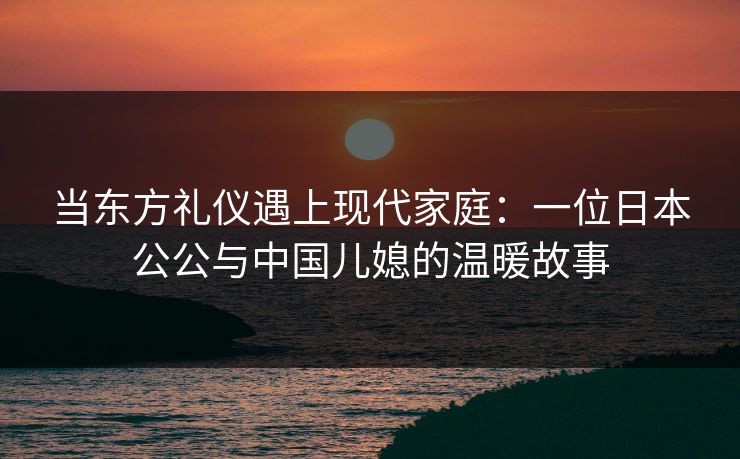 当东方礼仪遇上现代家庭:一位日本公公与中国儿媳的温暖故事