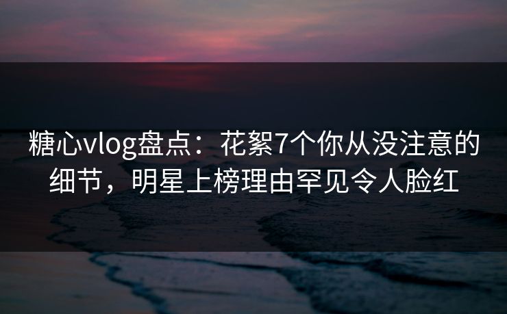 糖心vlog盘点:花絮7个你从没注意的细节,明星上榜理由罕见令人脸红