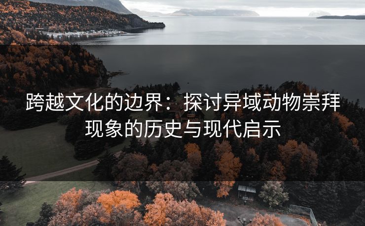 跨越文化的边界：探讨异域动物崇拜现象的历史与现代启示