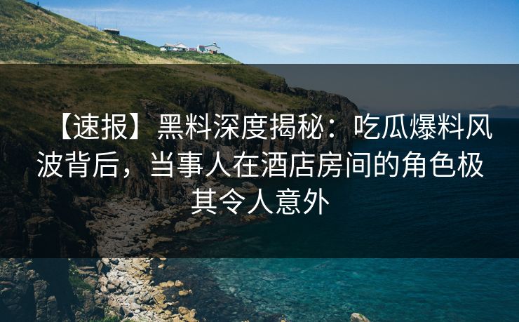 【速报】黑料深度揭秘:吃瓜爆料风波背后,当事人在酒店房间的角色极其令人意外