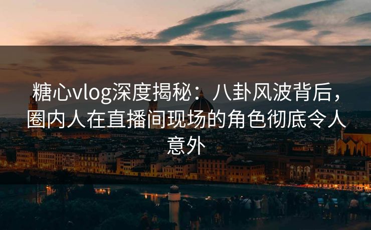 糖心vlog深度揭秘:八卦风波背后,圈内人在直播间现场的角色彻底令人意外