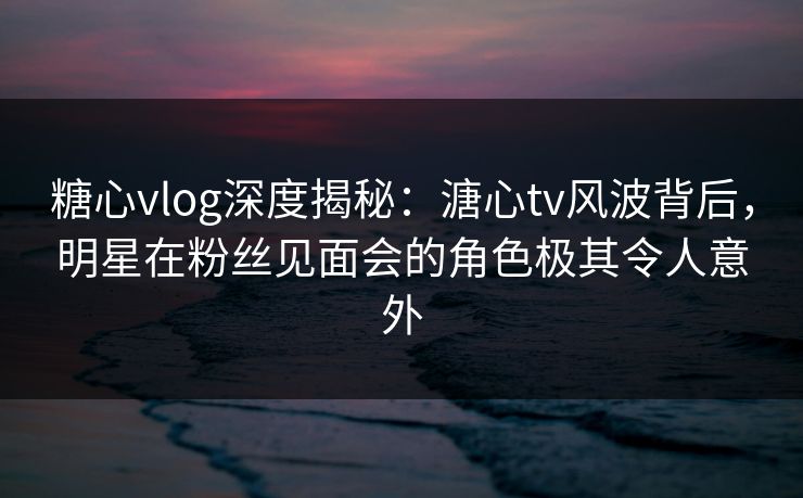 糖心vlog深度揭秘:溏心tv风波背后,明星在粉丝见面会的角色极其令人意外 糖心vlog深度揭秘:溏心tv风波背后,明星在粉丝见面会的角色极其令人意外