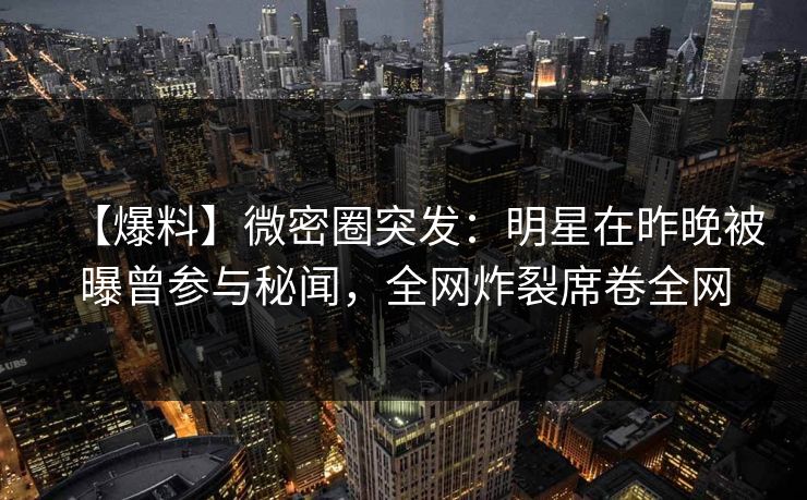 【爆料】微密圈突发:明星在昨晚被曝曾参与秘闻,全网炸裂席卷全网 【爆料】微密圈突发:明星在昨晚被曝曾参与秘闻,全网炸裂席卷全网