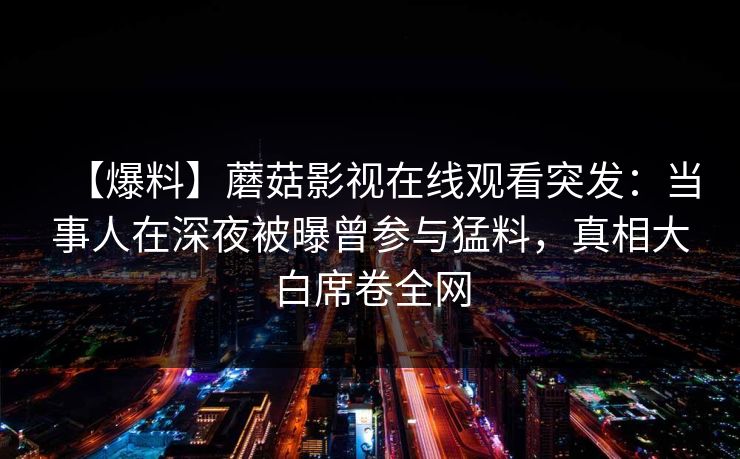 【爆料】蘑菇影视在线观看突发：当事人在深夜被曝曾参与猛料，真相大白席卷全网