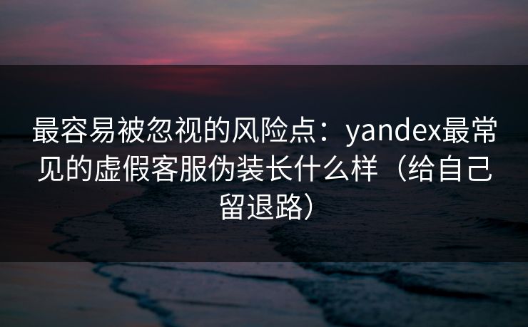 最容易被忽视的风险点：yandex最常见的虚假客服伪装长什么样（给自己留退路）