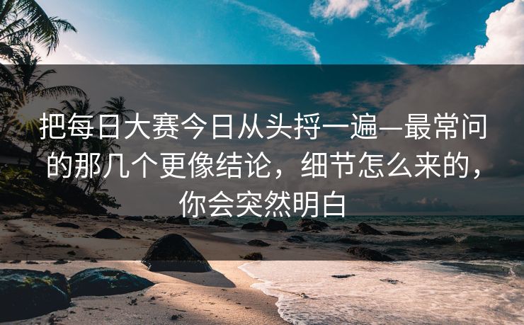 把每日大赛今日从头捋一遍—最常问的那几个更像结论，细节怎么来的，你会突然明白