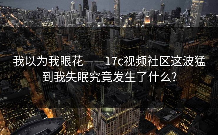 我以为我眼花——17c视频社区这波猛到我失眠究竟发生了什么?