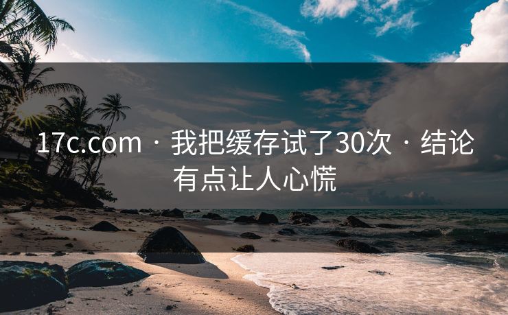 17c.com · 我把缓存试了30次 · 结论有点让人心慌