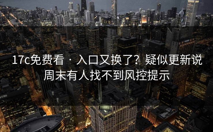 17c免费看 · 入口又换了？疑似更新说周末有人找不到风控提示