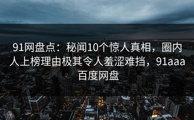 91网盘点：秘闻10个惊人真相，圈内人上榜理由极其令人羞涩难挡，91aaa 百度网盘