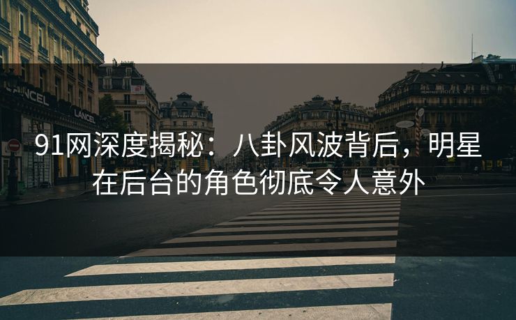 91网深度揭秘：八卦风波背后，明星在后台的角色彻底令人意外